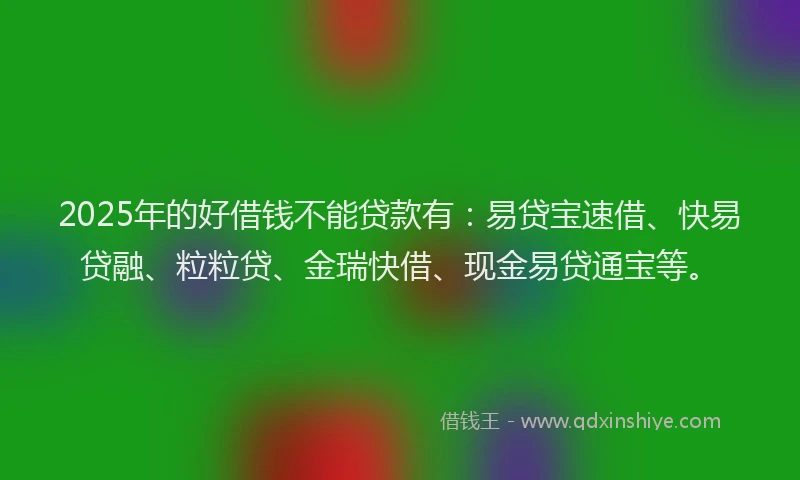 2025年的好借钱不能贷款有：易贷宝速借、快易贷融、粒粒贷、金瑞快借、现金易贷通宝等。