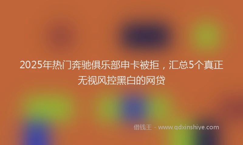 2025年热门奔驰俱乐部申卡被拒，汇总5个真正无视风控黑白的网贷