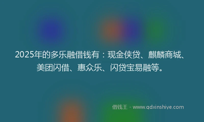 2025年的多乐融借钱有：现金侠贷、麒麟商城、美团闪借、惠众乐、闪贷宝易融等。