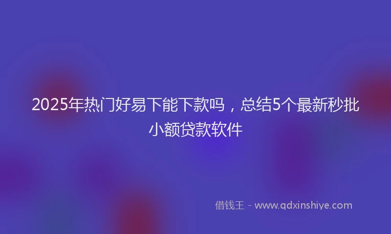 2025年热门好易下能下款吗，总结5个最新秒批小额贷款软件