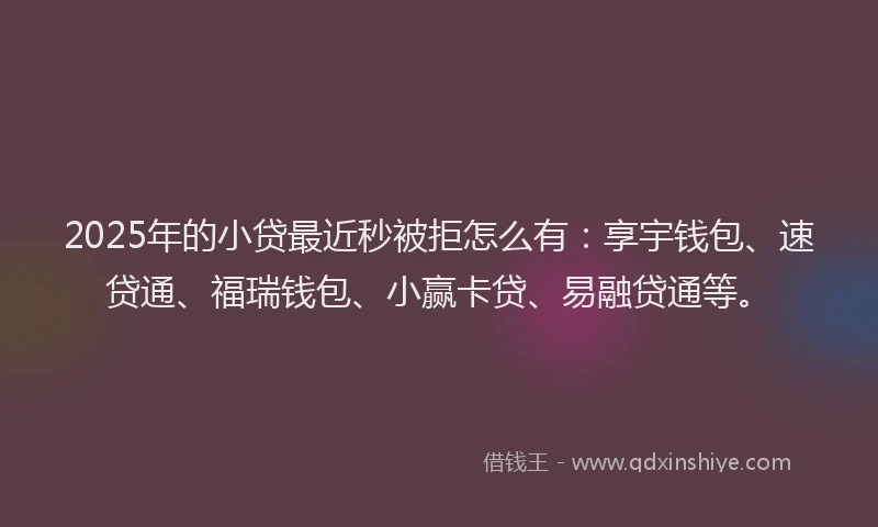 2025年的小贷最近秒被拒怎么有：享宇钱包、速贷通、福瑞钱包、小赢卡贷、易融贷通等。