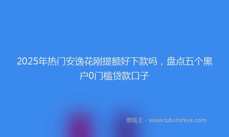 2025年热门安逸花刚提额好下款吗，盘点五个黑户0门槛贷款口子