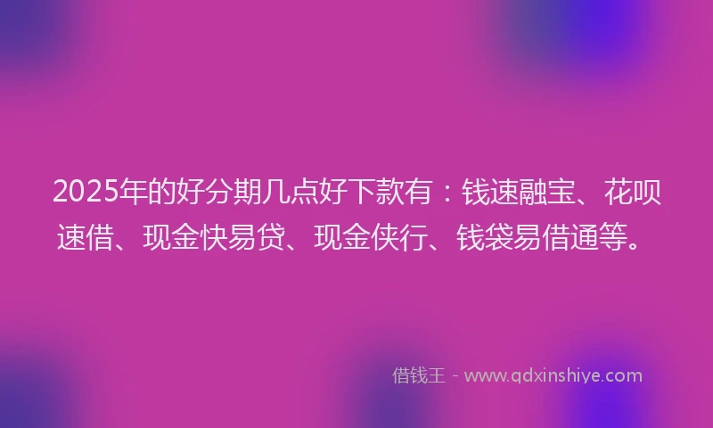 2025年的好分期几点好下款有：钱速融宝、花呗速借、现金快易贷、现金侠行、钱袋易借通等。