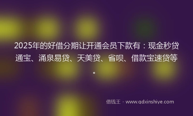 2025年的好借分期让开通会员下款有：现金秒贷通宝、涌泉易贷、天美贷、省呗、借款宝速贷等。