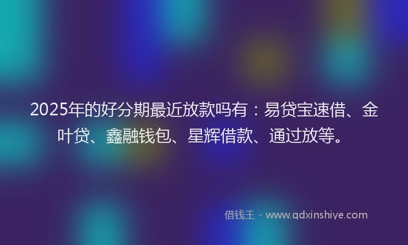 2025年的好分期最近放款吗有:易贷宝速借、金叶贷、鑫融钱包、星辉借款、通过放等。