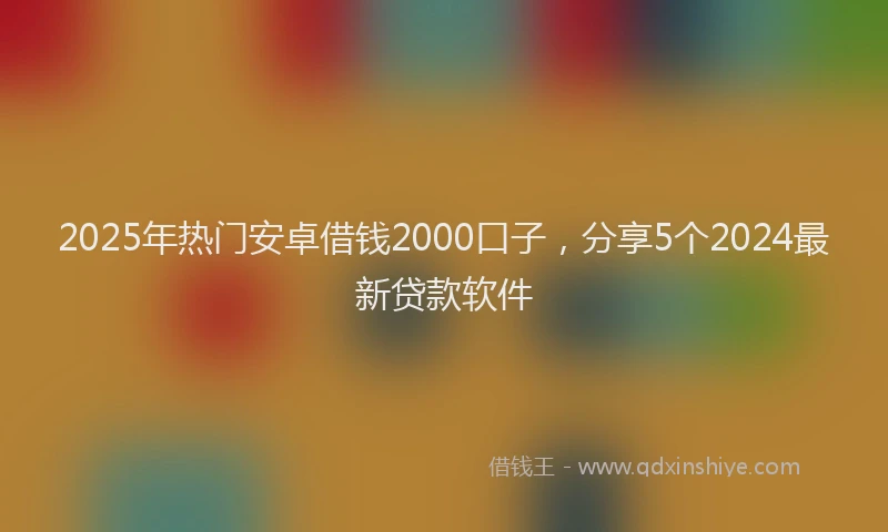 2025年热门安卓借钱2000口子，分享5个2024最新贷款软件