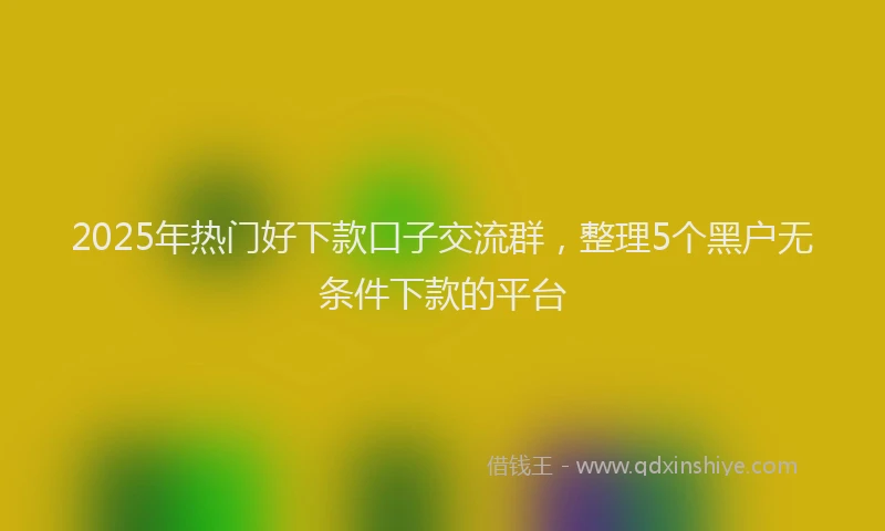 2025年热门好下款口子交流群，整理5个黑户无条件下款的平台