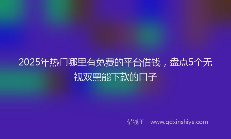 2025年热门哪里有免费的平台借钱，盘点5个无视双黑能下款的口子