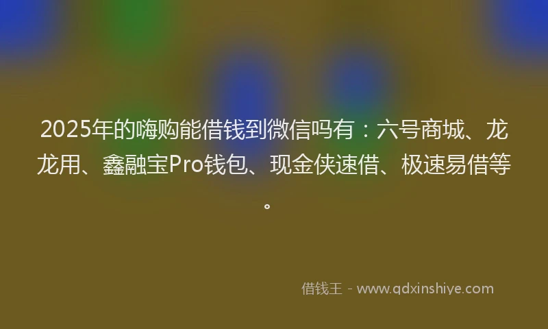 2025年的嗨购能借钱到微信吗有：六号商城、龙龙用、鑫融宝Pro钱包、现金侠速借、极速易借等。