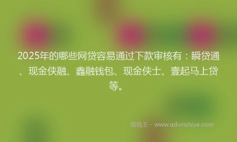 2025年的哪些网贷容易通过下款审核有：瞬贷通、现金侠融、鑫融钱包、现金侠士、壹起马上贷等。