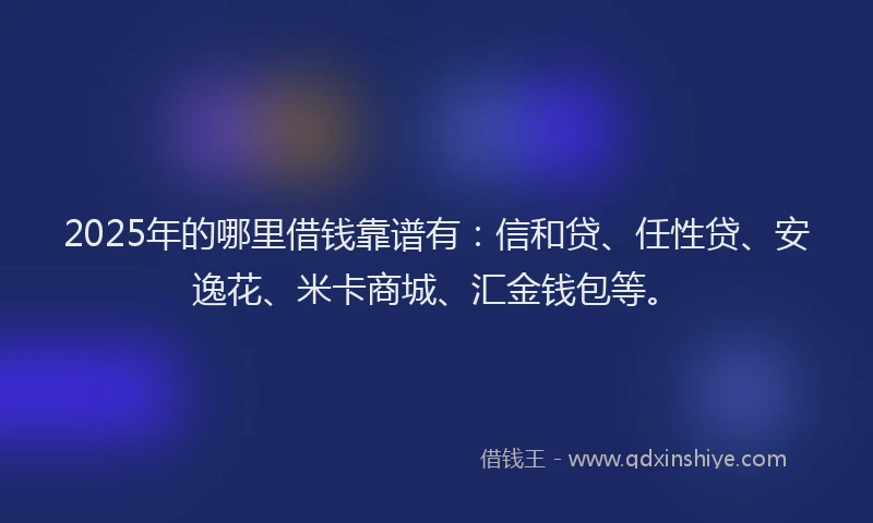 2025年的哪里借钱靠谱有：信和贷、任性贷、安逸花、米卡商城、汇金钱包等。