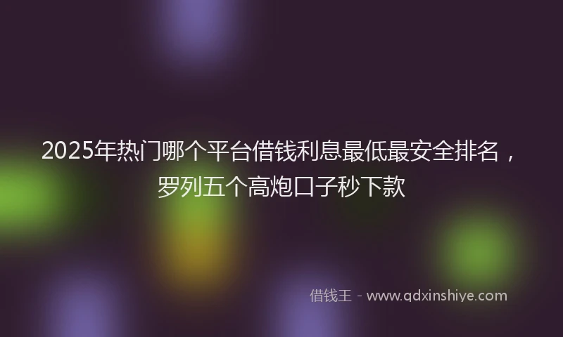 2025年热门哪个平台借钱利息最低最安全排名，罗列五个高炮口子秒下款