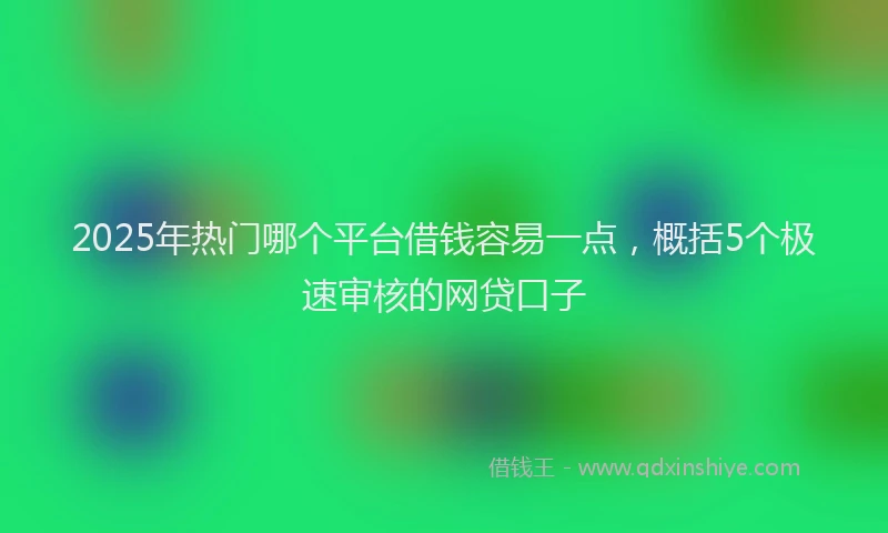 2025年热门哪个平台借钱容易一点，概括5个极速审核的网贷口子