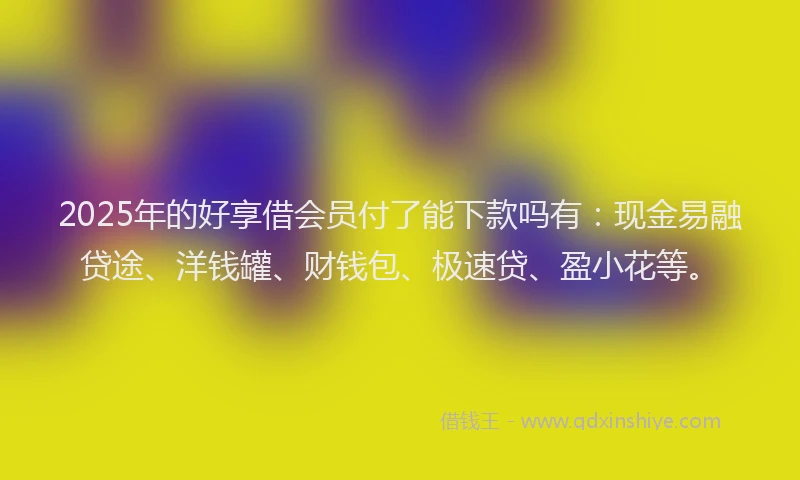 2025年的好享借会员付了能下款吗有：现金易融贷途、洋钱罐、财钱包、极速贷、盈小花等。