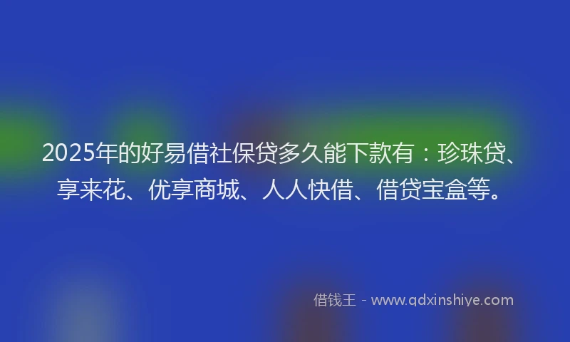 2025年的好易借社保贷多久能下款有：珍珠贷、享来花、优享商城、人人快借、借贷宝盒等。