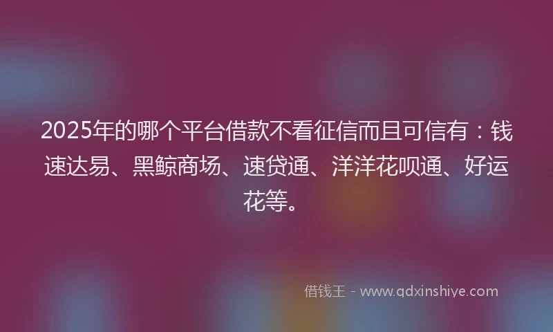 2025年的哪个平台借款不看征信而且可信有：钱速达易、黑鲸商场、速贷通、洋洋花呗通、好运花等。