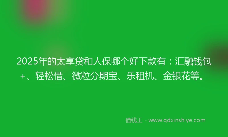 2025年的太享贷和人保哪个好下款有：汇融钱包+、轻松借、微粒分期宝、乐租机、金银花等。
