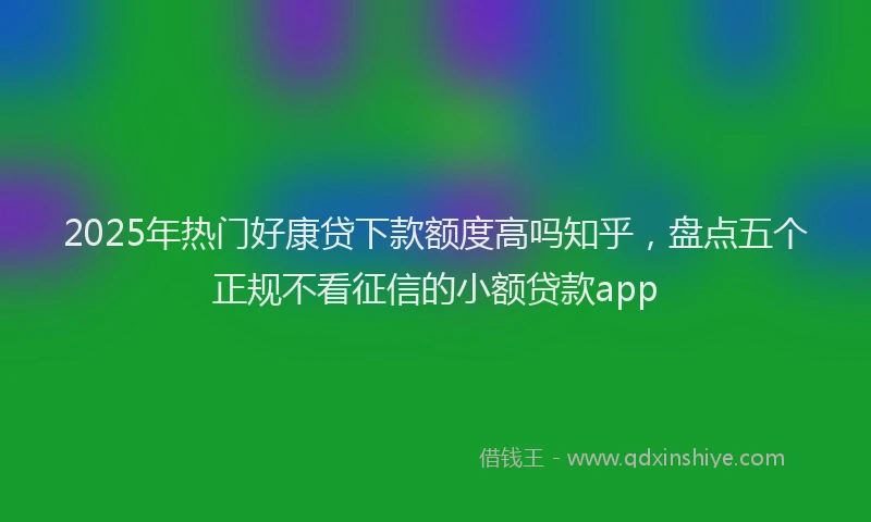 2025年热门好康贷下款额度高吗知乎，盘点五个正规不看征信的小额贷款app