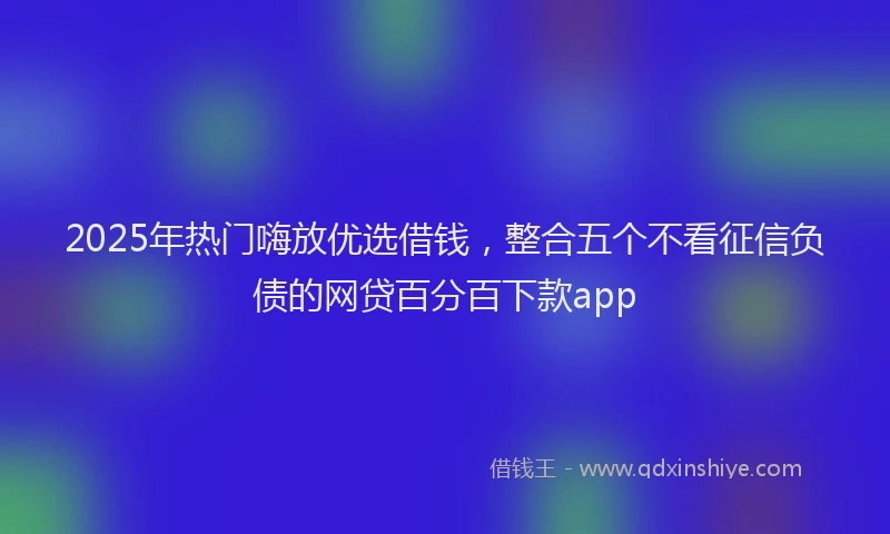 2025年热门嗨放优选借钱，整合五个不看征信负债的网贷百分百下款app