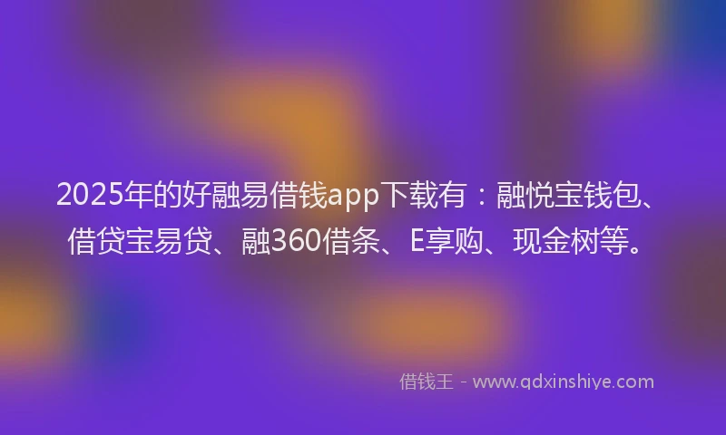 2025年的好融易借钱app下载有：融悦宝钱包、借贷宝易贷、融360借条、E享购、现金树等。