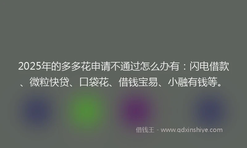 2025年的多多花申请不通过怎么办有：闪电借款、微粒快贷、口袋花、借钱宝易、小融有钱等。