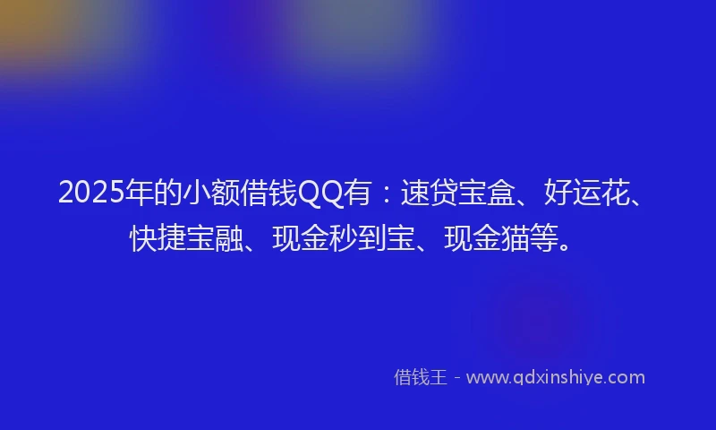 2025年的小额借钱QQ有：速贷宝盒、好运花、快捷宝融、现金秒到宝、现金猫等。