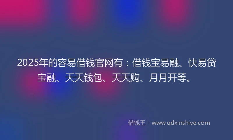 2025年的容易借钱官网有：借钱宝易融、快易贷宝融、天天钱包、天天购、月月开等。