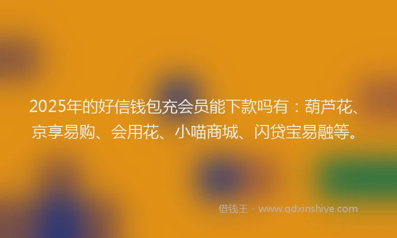 2025年的好信钱包充会员能下款吗有：葫芦花、京享易购、会用花、小喵商城、闪贷宝易融等。