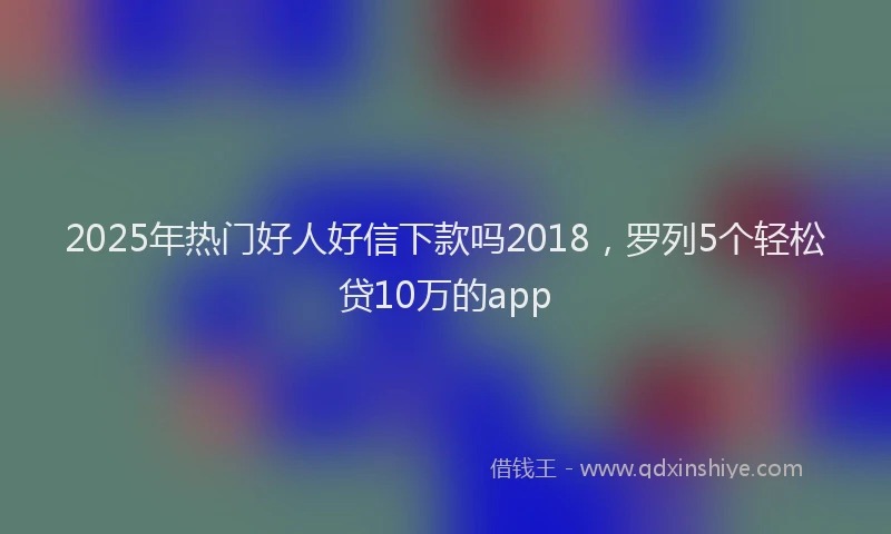 2025年热门好人好信下款吗2018，罗列5个轻松贷10万的app