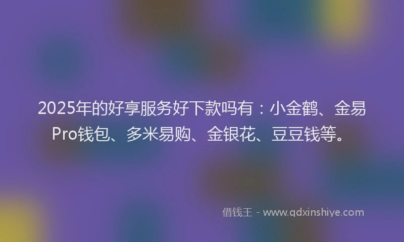 2025年的好享服务好下款吗有：小金鹤、金易Pro钱包、多米易购、金银花、豆豆钱等。