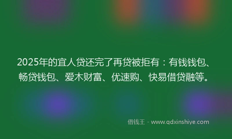 2025年的宜人贷还完了再贷被拒有：有钱钱包、畅贷钱包、爱木财富、优速购、快易借贷融等。
