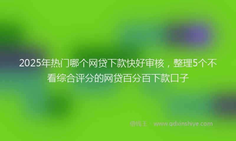 2025年热门哪个网贷下款快好审核，整理5个不看综合评分的网贷百分百下款口子
