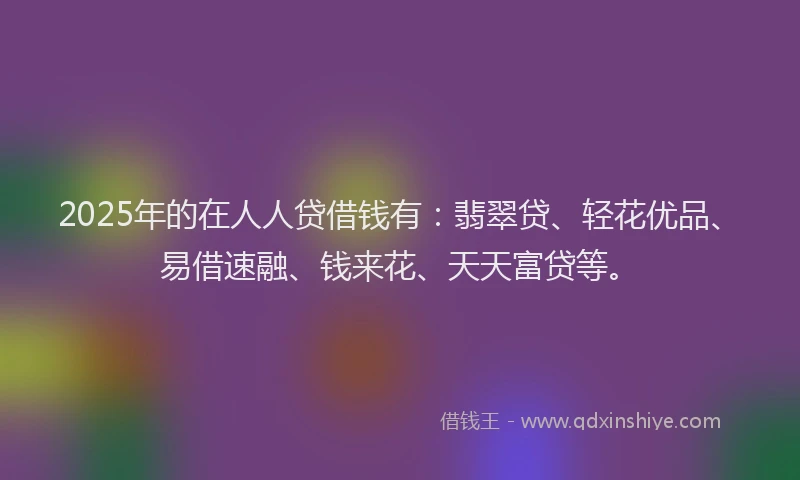 2025年的在人人贷借钱有：翡翠贷、轻花优品、易借速融、钱来花、天天富贷等。