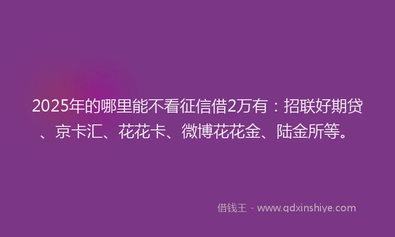 2025年的哪里能不看征信借2万有：招联好期贷、京卡汇、花花卡、微博花花金、陆金所等。
