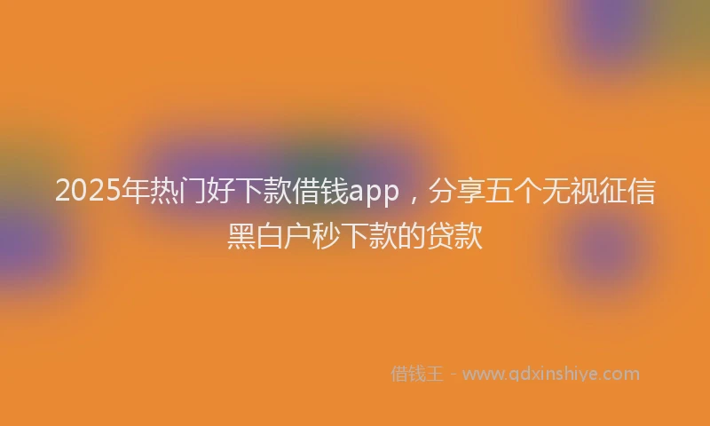 2025年热门好下款借钱app，分享五个无视征信黑白户秒下款的贷款