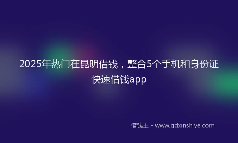 2025年热门在昆明借钱，整合5个手机和身份证快速借钱app