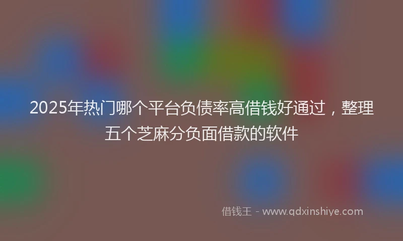 2025年热门哪个平台负债率高借钱好通过，整理五个芝麻分负面借款的软件