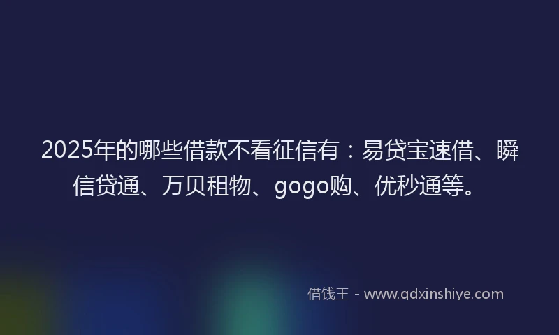 2025年的哪些借款不看征信有：易贷宝速借、瞬信贷通、万贝租物、gogo购、优秒通等。
