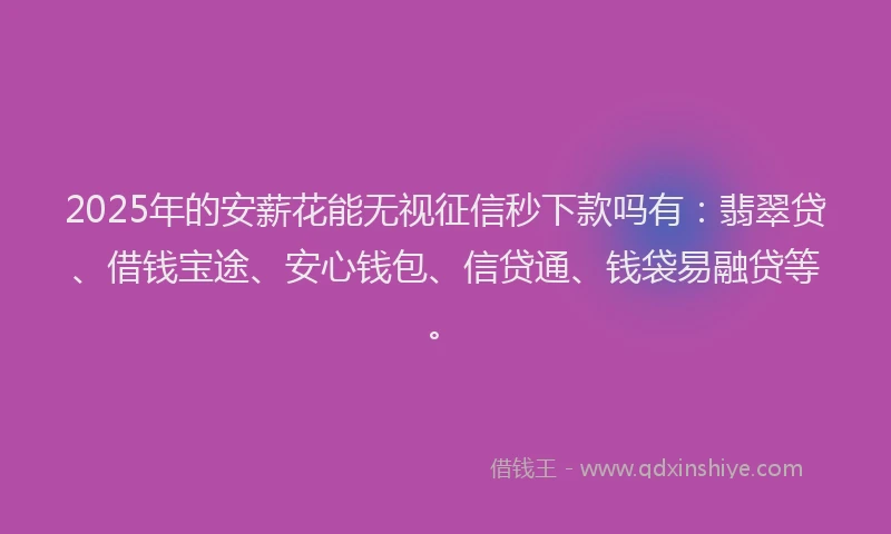 2025年的安薪花能无视征信秒下款吗有：翡翠贷、借钱宝途、安心钱包、信贷通、钱袋易融贷等。