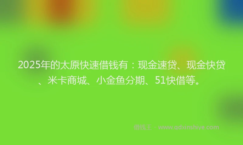 2025年的太原快速借钱有：现金速贷、现金快贷、米卡商城、小金鱼分期、51快借等。