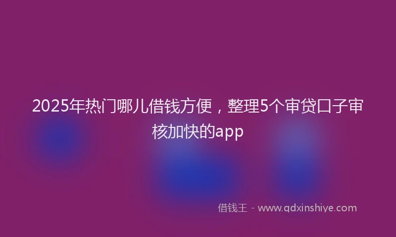 2025年热门哪儿借钱方便，整理5个审贷口子审核加快的app