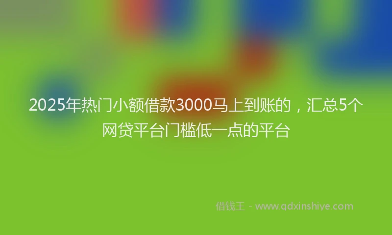 2025年热门小额借款3000马上到账的，汇总5个网贷平台门槛低一点的平台
