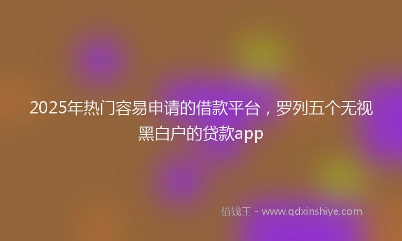 2025年热门容易申请的借款平台，罗列五个无视黑白户的贷款app