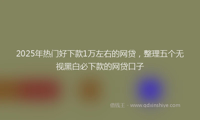 2025年热门好下款1万左右的网贷，整理五个无视黑白必下款的网贷口子