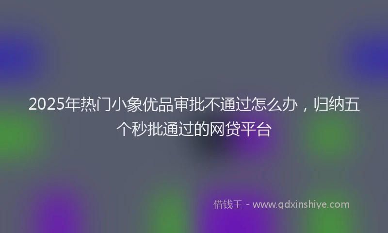 2025年热门小象优品审批不通过怎么办，归纳五个秒批通过的网贷平台