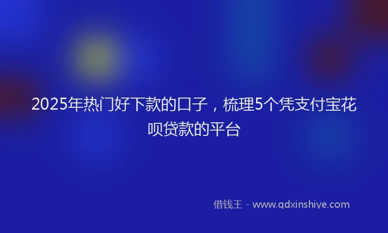 2025年热门好下款的口子，梳理5个凭支付宝花呗贷款的平台