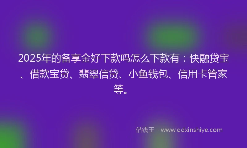 2025年的备享金好下款吗怎么下款有：快融贷宝、借款宝贷、翡翠信贷、小鱼钱包、信用卡管家等。