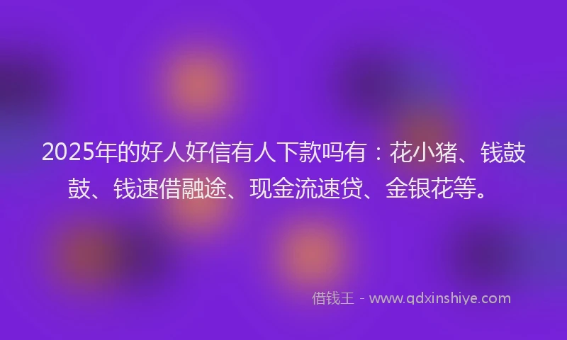 2025年的好人好信有人下款吗有：花小猪、钱鼓鼓、钱速借融途、现金流速贷、金银花等。