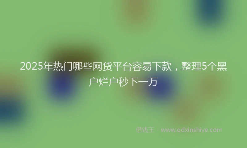 2025年热门哪些网货平台容易下款，整理5个黑户烂户秒下一万