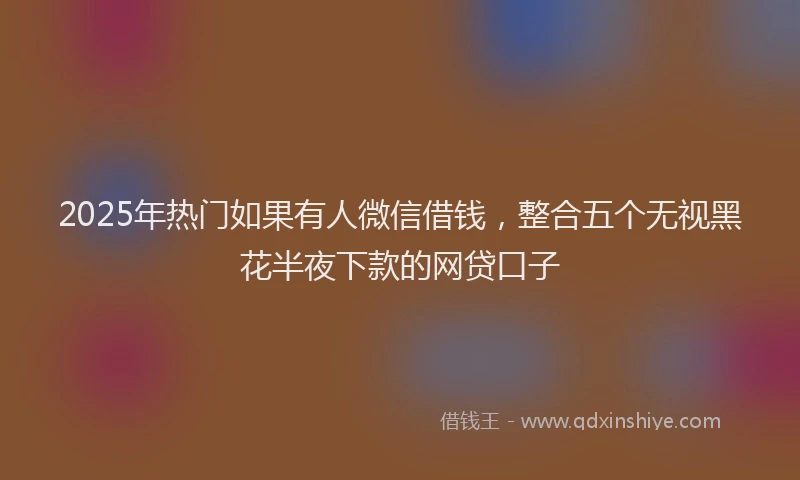 2025年热门如果有人微信借钱，整合五个无视黑花半夜下款的网贷口子